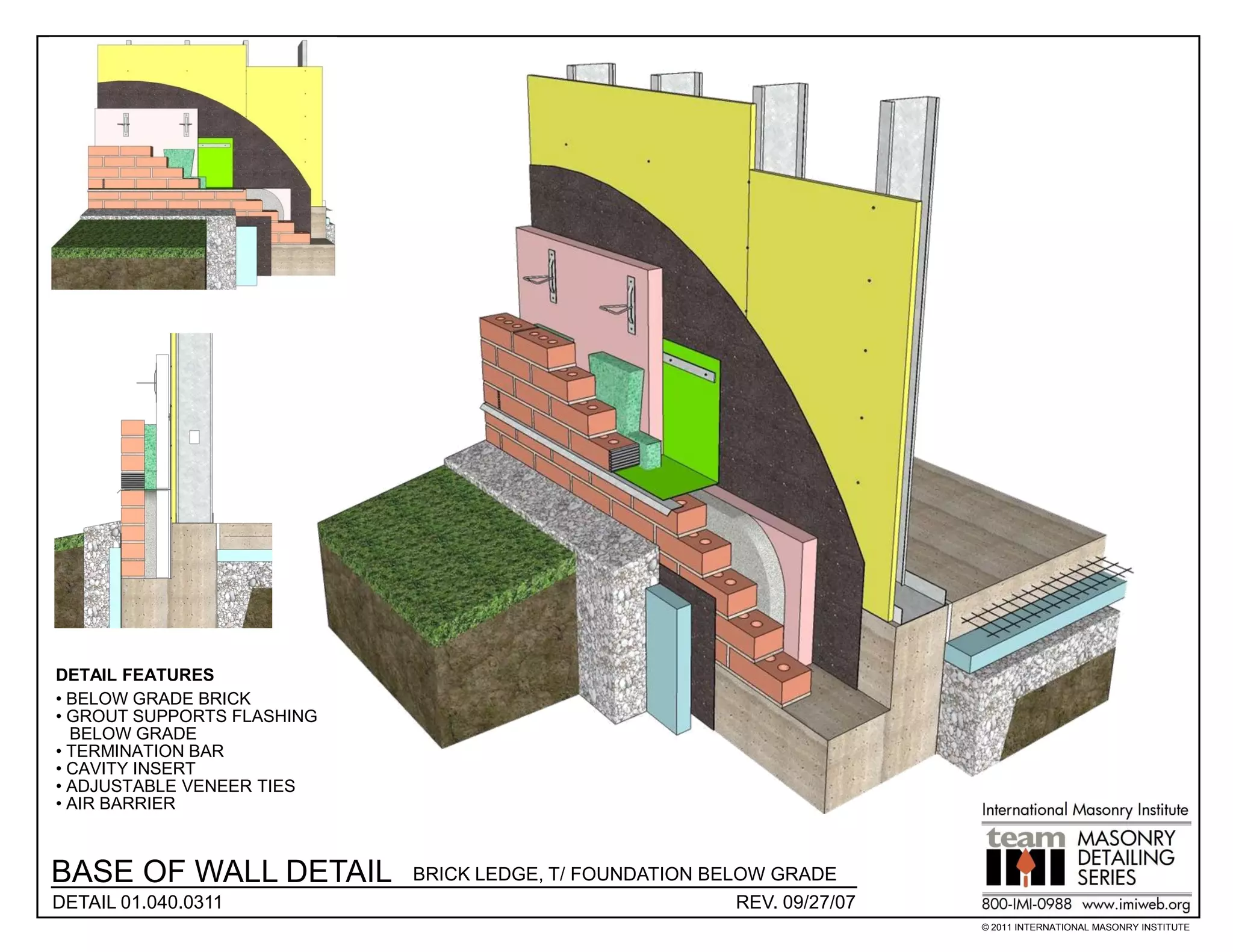 DETAIL FEATURES
• BELOW GRADE BRICK
• GROUT SUPPORTS FLASHING
  BELOW GRADE
• TERMINATION BAR
• CAVITY INSERT
• ADJUSTABLE VENEER TIES
• AIR BARRIER



BASE OF WALL DETAIL         BRICK LEDGE, T/ FOUNDATION BELOW GRADE
DETAIL 01.040.0311                                        REV. 09/27/07
                                                                          © 2011 INTERNATIONAL MASONRY INSTITUTE
 