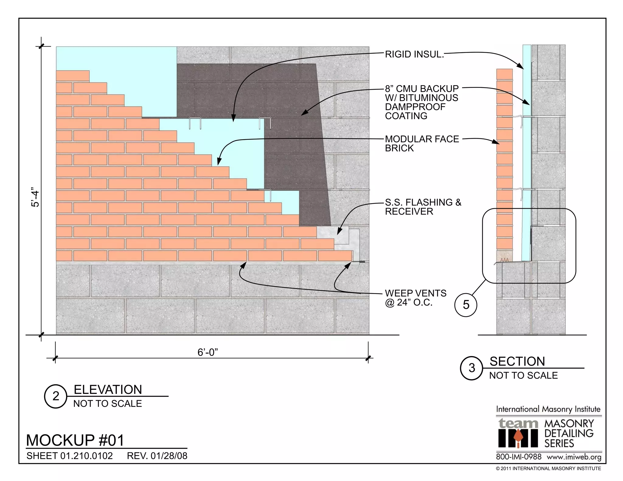 RIGID INSUL.


                                             8” CMU BACKUP
                                             W/ BITUMINOUS
                                             DAMPPROOF
                                             COATING

                                             MODULAR FACE
                                             BRICK
5’-4”




                                             S.S. FLASHING &
                                             RECEIVER




                                             WEEP VENTS
                                             @ 24” O.C.        5


                                     6’-0”
                                                                   SECTION
                                                               3
                                                                   NOT TO SCALE
            ELEVATION
        2
            NOT TO SCALE



MOCKUP #01
SHEET 01.210.0102    REV. 01/28/08
                                                                    © 2011 INTERNATIONAL MASONRY INSTITUTE
 