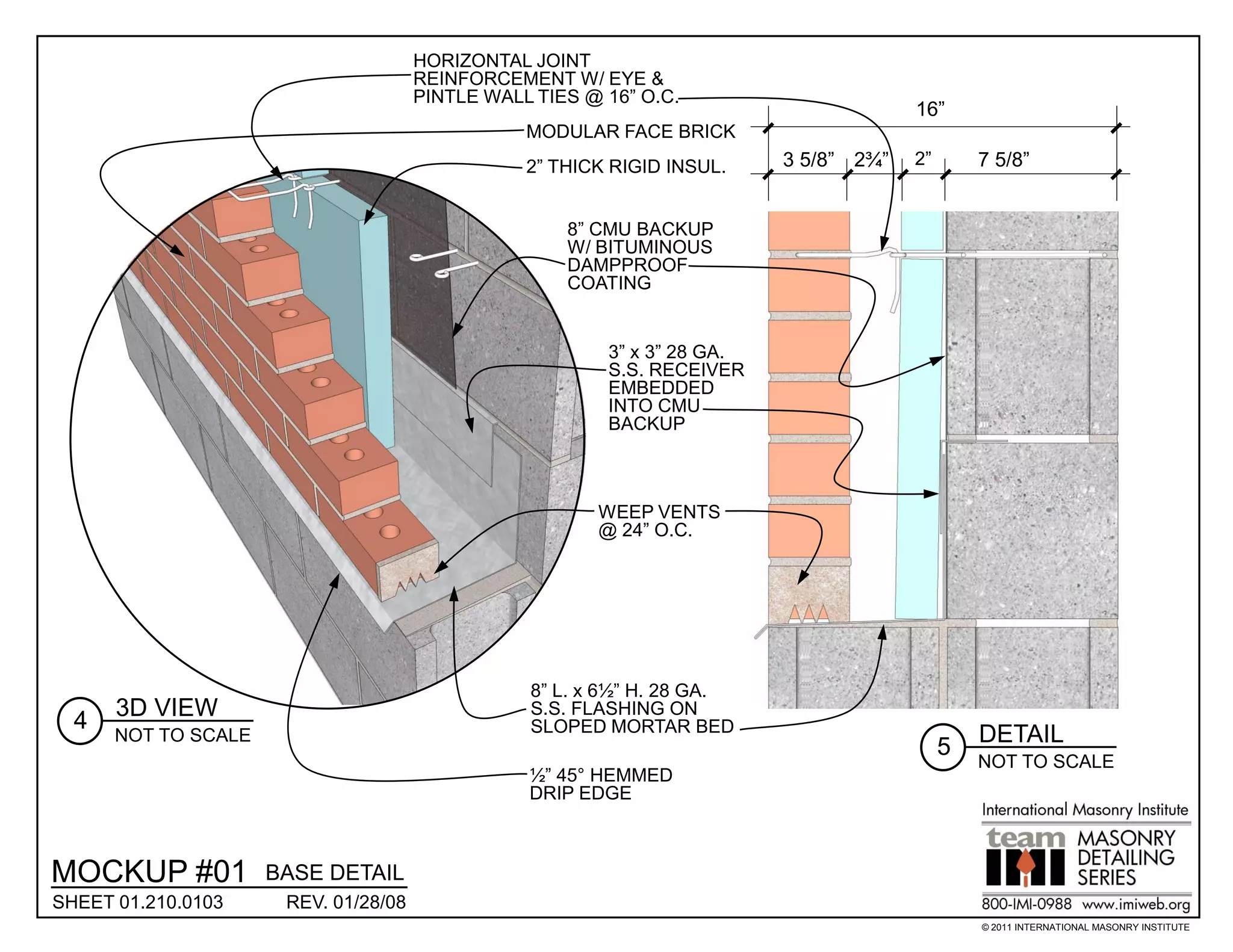 HORIZONTAL JOINT
                                      REINFORCEMENT W/ EYE &
                                      PINTLE WALL TIES @ 16” O.C.
                                                                                       16”
                                                 MODULAR FACE BRICK
                                                 2” THICK RIGID INSUL.    3 5/8” 2¾”   2”       7 5/8”


                                                     8” CMU BACKUP
                                                     W/ BITUMINOUS
                                                     DAMPPROOF
                                                     COATING


                                                         3” x 3” 28 GA.
                                                         S.S. RECEIVER
                                                         EMBEDDED
                                                         INTO CMU
                                                         BACKUP



                                                        WEEP VENTS
                                                        @ 24” O.C.




                                                 8” L. x 6½” H. 28 GA.
      3D VIEW                                    S.S. FLASHING ON
  4                                              SLOPED MORTAR BED
      NOT TO SCALE                                                                              DETAIL
                                                                                            5
                                                                                                NOT TO SCALE
                                                 ½” 45° HEMMED
                                                 DRIP EDGE



MOCKUP #01           BASE DETAIL
SHEET 01.210.0103     REV. 01/28/08
                                                                                                © 2011 INTERNATIONAL MASONRY INSTITUTE
 