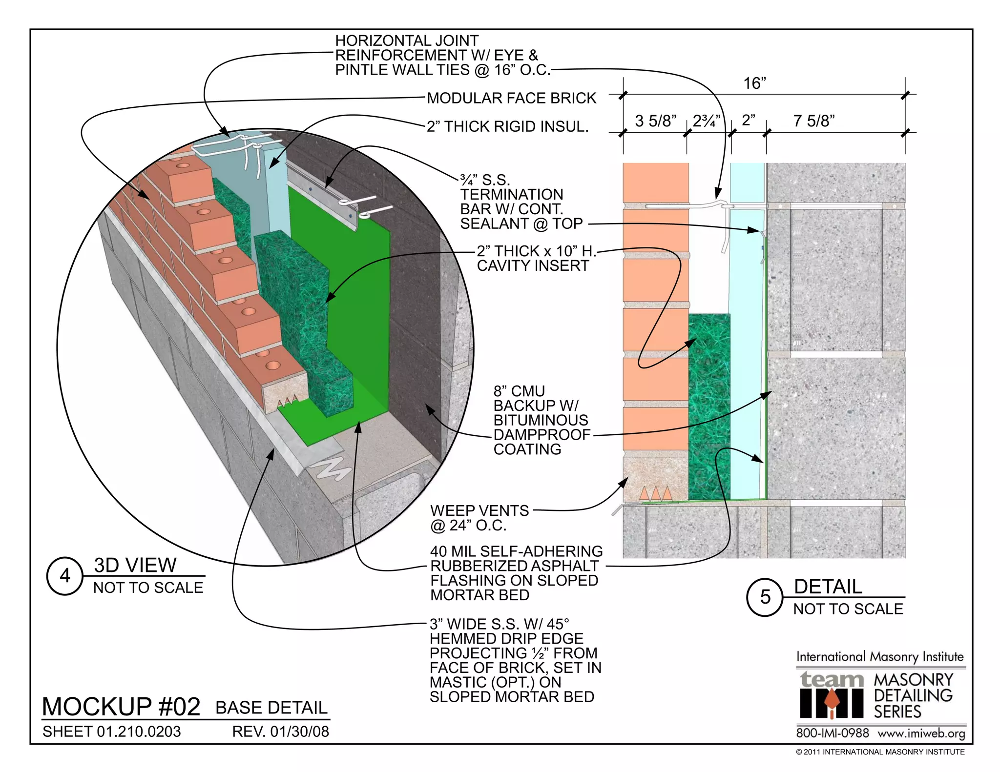 HORIZONTAL JOINT
                                      REINFORCEMENT W/ EYE &
                                      PINTLE WALL TIES @ 16” O.C.
                                                                                        16”
                                                 MODULAR FACE BRICK
                                                 2” THICK RIGID INSUL.     3 5/8” 2¾”   2”       7 5/8”


                                                     ¾” S.S.
                                                     TERMINATION
                                                     BAR W/ CONT.
                                                     SEALANT @ TOP
                                                       2” THICK x 10” H.
                                                       CAVITY INSERT




                                                         8” CMU
                                                         BACKUP W/
                                                         BITUMINOUS
                                                         DAMPPROOF
                                                         COATING



                                                 WEEP VENTS
                                                 @ 24” O.C.
                                                 40 MIL SELF-ADHERING
      3D VIEW                                    RUBBERIZED ASPHALT
  4                                              FLASHING ON SLOPED
      NOT TO SCALE                                                                               DETAIL
                                                 MORTAR BED                                  5
                                                                                                 NOT TO SCALE
                                                 3” WIDE S.S. W/ 45°
                                                 HEMMED DRIP EDGE
                                                 PROJECTING ½” FROM
                                                 FACE OF BRICK, SET IN
                                                 MASTIC (OPT.) ON
                                                 SLOPED MORTAR BED
MOCKUP #02           BASE DETAIL
SHEET 01.210.0203     REV. 01/30/08
                                                                                                 © 2011 INTERNATIONAL MASONRY INSTITUTE
 