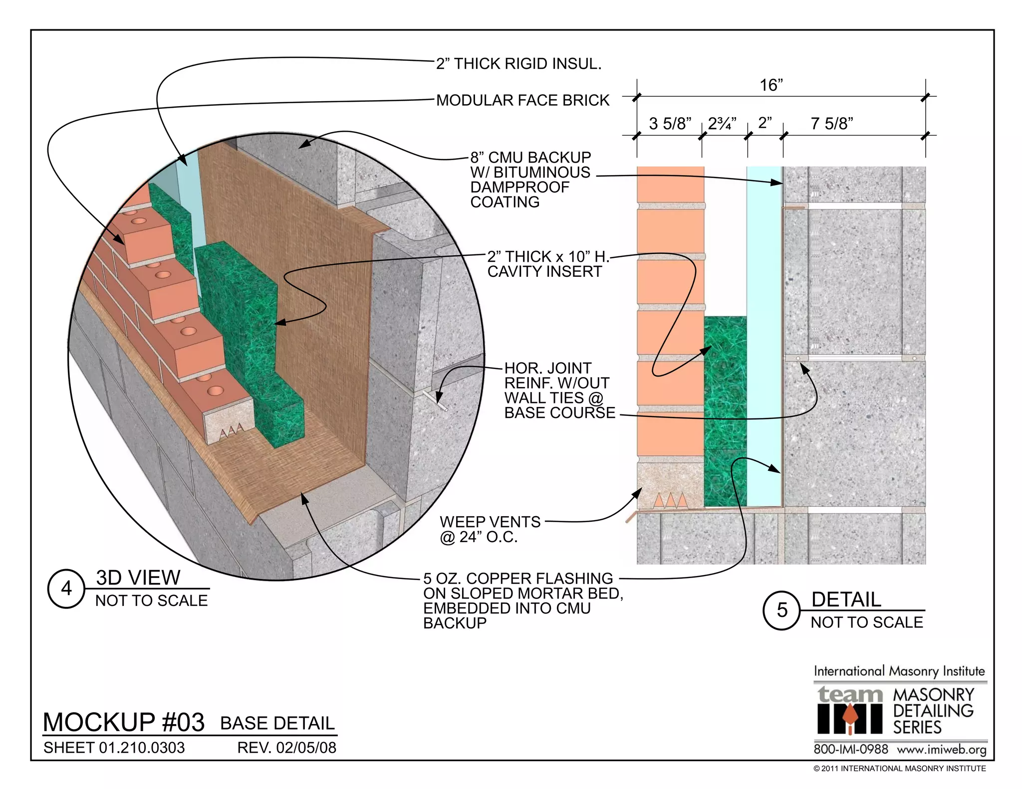 2” THICK RIGID INSUL.
                                                                              16”
                                       MODULAR FACE BRICK
                                                                 3 5/8” 2¾”   2”       7 5/8”

                                           8” CMU BACKUP
                                           W/ BITUMINOUS
                                           DAMPPROOF
                                           COATING


                                             2” THICK x 10” H.
                                             CAVITY INSERT




                                               HOR. JOINT
                                               REINF. W/OUT
                                               WALL TIES @
                                               BASE COURSE




                                       WEEP VENTS
                                       @ 24” O.C.

      3D VIEW                         5 OZ. COPPER FLASHING
  4                                   ON SLOPED MORTAR BED,
      NOT TO SCALE                                                                     DETAIL
                                      EMBEDDED INTO CMU                            5
                                      BACKUP                                           NOT TO SCALE




MOCKUP #03           BASE DETAIL
SHEET 01.210.0303     REV. 02/05/08
                                                                                       © 2011 INTERNATIONAL MASONRY INSTITUTE
 