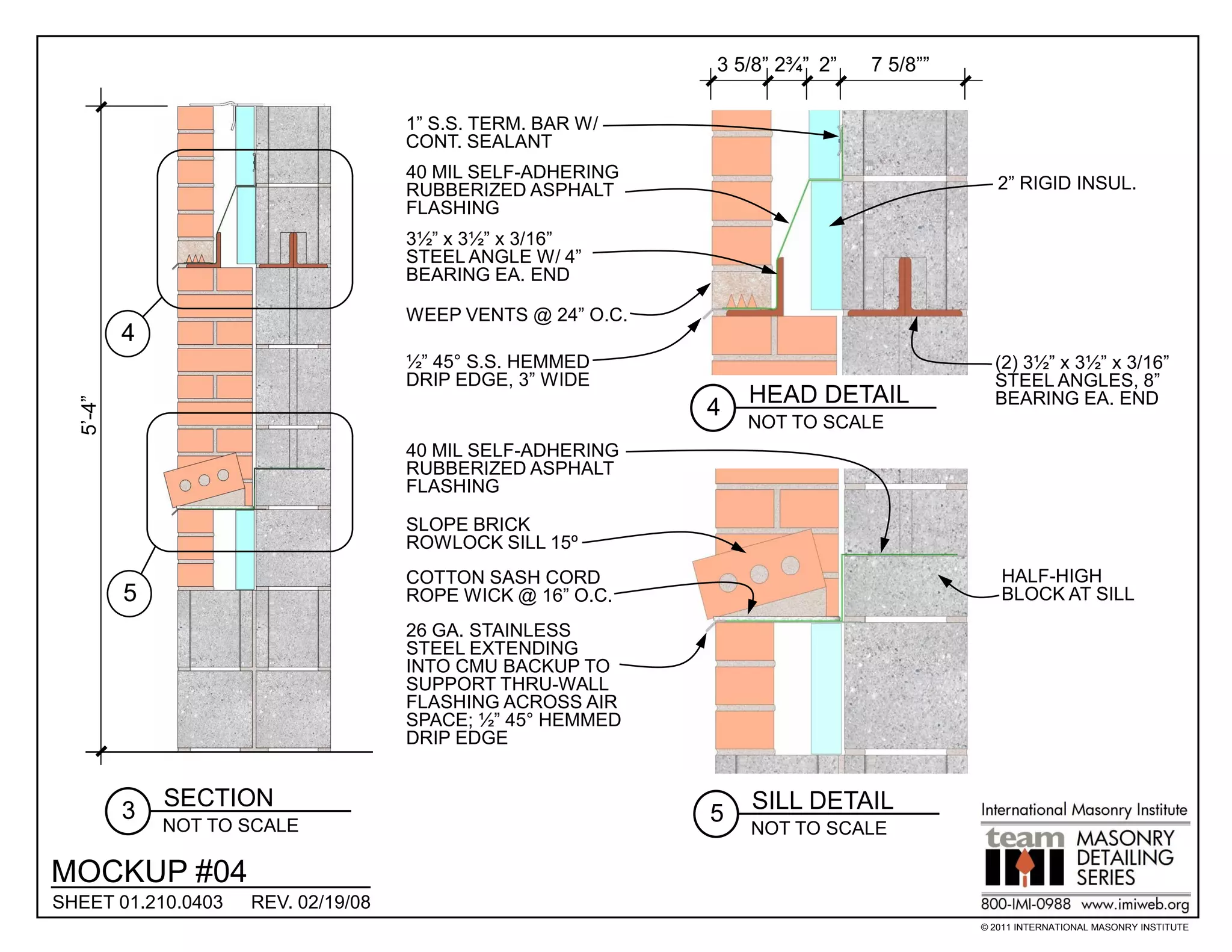 3 5/8” 2¾” 2”   7 5/8””

                                     1” S.S. TERM. BAR W/
                                     CONT. SEALANT
                                     40 MIL SELF-ADHERING
                                     RUBBERIZED ASPHALT                                   2” RIGID INSUL.
                                     FLASHING
                                     3½” x 3½” x 3/16”
                                     STEEL ANGLE W/ 4”
                                     BEARING EA. END

                                     WEEP VENTS @ 24” O.C.
          4
                                     ½” 45° S.S. HEMMED                                  (2) 3½” x 3½” x 3/16”
                                     DRIP EDGE, 3” WIDE                                  STEEL ANGLES, 8”
                                                                 HEAD DETAIL             BEARING EA. END
  5’-4”




                                                             4
                                                                 NOT TO SCALE
                                     40 MIL SELF-ADHERING
                                     RUBBERIZED ASPHALT
                                     FLASHING

                                     SLOPE BRICK
                                     ROWLOCK SILL 15º
                                     COTTON SASH CORD                                     HALF-HIGH
          5                          ROPE WICK @ 16” O.C.                                 BLOCK AT SILL
                                     26 GA. STAINLESS
                                     STEEL EXTENDING
                                     INTO CMU BACKUP TO
                                     SUPPORT THRU-WALL
                                     FLASHING ACROSS AIR
                                     SPACE; ½” 45° HEMMED
                                     DRIP EDGE


              SECTION                                            SILL DETAIL
          3                                                  5
              NOT TO SCALE                                       NOT TO SCALE

MOCKUP #04
SHEET 01.210.0403    REV. 02/19/08
                                                                                       © 2011 INTERNATIONAL MASONRY INSTITUTE
 