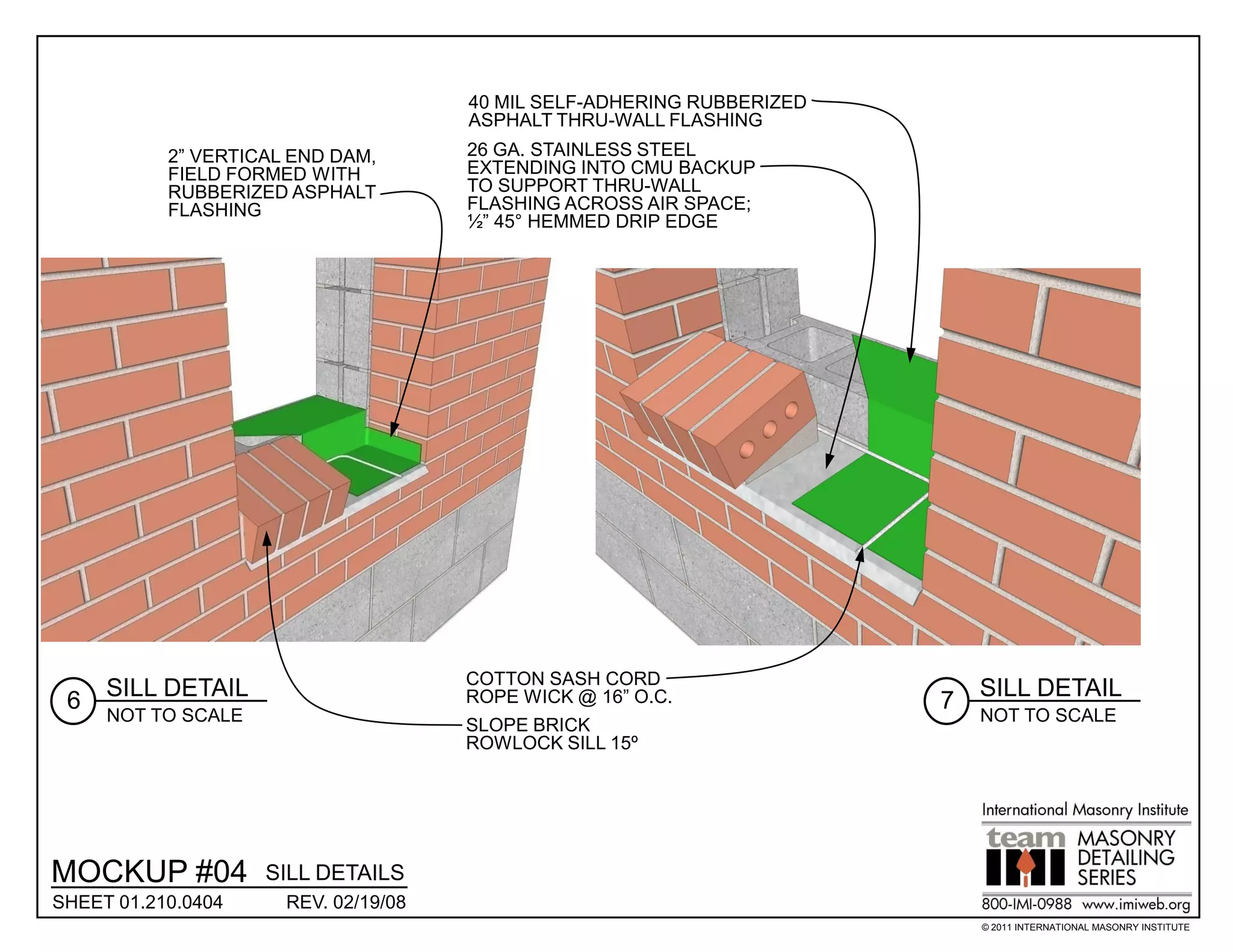 40 MIL SELF-ADHERING RUBBERIZED
                                      ASPHALT THRU-WALL FLASHING
           2” VERTICAL END DAM,       26 GA. STAINLESS STEEL
           FIELD FORMED WITH          EXTENDING INTO CMU BACKUP
           RUBBERIZED ASPHALT         TO SUPPORT THRU-WALL
           FLASHING                   FLASHING ACROSS AIR SPACE;
                                      ½” 45° HEMMED DRIP EDGE




                                      COTTON SASH CORD
     SILL DETAIL                      ROPE WICK @ 16” O.C.                  SILL DETAIL
 6                                                                      7
     NOT TO SCALE                                                           NOT TO SCALE
                                      SLOPE BRICK
                                      ROWLOCK SILL 15º




MOCKUP #04          SILL DETAILS
SHEET 01.210.0404     REV. 02/19/08
                                                                            © 2011 INTERNATIONAL MASONRY INSTITUTE
 