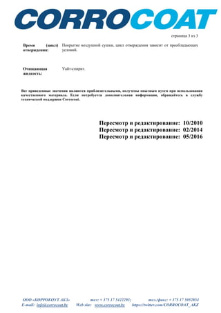 ООО «КОРРОКОУТ АКЗ» тел: + 375 17 5422293; тел./факс: + 375 17 5052854
E-mail: info@corrocoat.by Web site: www.corrocoat.by https://twitter.com/CORROCOAT_AKZ
Все приведенные значения являются приблизительными, получены опытным путем при использовании
качественного материала. Если потребуется дополнительная информация, обращайтесь в службу
технической поддержки Corrocoat.
Пересмотр и редактирование: 10/2010
Пересмотр и редактирование: 02/2014
Пересмотр и редактирование: 05/2016
страница 3 из 3
Время (цикл)
отверждения:
Покрытие воздушной сушки, цикл отверждения зависит от преобладающих
условий.
Очищающая
жидкость:
Уайт-спирит.
 