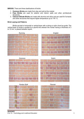 MASONRY
K to 12 – Technology and Livelihood Education 9
BRICKS. There are three clasifications of bricks
1. Common Bricks are made from clay and sold at the market.
2. Face Bricks are used for exterior and interior walls and other architectural
structures.
3. Calcium Silicate Bricks are made with alumina and silica and are used for furnaces
and other structures that require higher temperature up to 178 o
C.
Brick Laying and Patterns
Bricks are laid in horizontal or vertical layer with a string or nylon chord as guide. The
vertical layer of bricks is guided by a plumb line wherein the mortar having a thickness of 3
to 10 mm. is placed between layers.
Running English
Common Dutch
Garden Wall Flemish
 