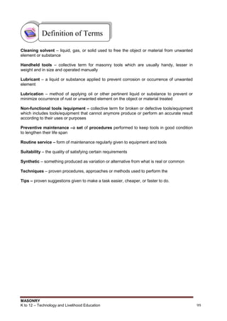 MASONRY
K to 12 – Technology and Livelihood Education 99
Cleaning solvent – liquid, gas, or solid used to free the object or material from unwanted
element or substance
Handheld tools – collective term for masonry tools which are usually handy, lesser in
weight and in size and operated manually
Lubricant – a liquid or substance applied to prevent corrosion or occurrence of unwanted
element
Lubrication – method of applying oil or other pertinent liquid or substance to prevent or
minimize occurrence of rust or unwanted element on the object or material treated
Non-functional tools /equipment – collective term for broken or defective tools/equipment
which includes tools/equipment that cannot anymore produce or perform an accurate result
according to their uses or purposes
Preventive maintenance –a set of procedures performed to keep tools in good condition
to lengthen their life span
Routine service – form of maintenance regularly given to equipment and tools
Suitability – the quality of satisfying certain requirements
Synthetic – something produced as variation or alternative from what is real or common
Techniques – proven procedures, approaches or methods used to perform the
Tips – proven suggestions given to make a task easier, cheaper, or faster to do.
Definition of Terms
 