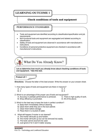 MASONRY
K to 12 – Technology and Livelihood Education 100
Directions: Choose the letter of the best answer. Write the answer on your answer sheet.
1. How many types of tools and equipment are there in masonry?
A. 2 C. 3
B. 3 D. 4
2. Which is an advantage of the proper use of tools and equipment?
A. Accuracy in job/task performance is achieved. C. There is high quality of work.
B. Shop efficiency is promoted. D. All of the above.
3. Which is the best way to keep the tools in perfect condition?
A. Keep them immediately without cleaning.
B. Clean them while they are in the tool cabinet.
C. Clean them before storage.
D. Place them in a bucket of water.
4. What will happen if mortar is not cleaned?
A. The mortar will build up and harden.
B. The mortar will build up but can be removed too easily.
C. The tools cannot anymore be used.
D. Just ignore it for it won‟t matter anyway.
What Do You Already Know?
Check conditions of tools and equipment
LEARNING OUTCOME 1
 Tools and equipment are identified according to classification/specification and job
requirements.
 Non-functional tools and equipment are segregated and labeled according to
classification.
 Safety of tools and equipment are observed in accordance with manufacturer‟s
instructions.
 Conditions of personal protective equipment are checked in accordance with
manufacturer‟s instructions.
PERFORMANCE STANDARDS
Let us determine how much you already know about checking conditions of tools
and equipment. Take this test.
Pretest LO 1
 