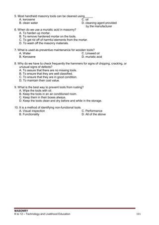 MASONRY
K to 12 – Technology and Livelihood Education 101
5. Most handheld masonry tools can be cleaned using_____
A. kerosene C. oil
B. clean water D. cleaning agent provided
by the manufacturer
6. When do we use a muriatic acid in masonry?
A. To harden up mortar.
B. To remove hardened mortar on the tools.
C. To get rid off of harmful elements from the mortar.
D. To wash off the masonry materials.
7. What is used as preventive maintenance for wooden tools?
A. Water C. Linseed oil
B. Kerosene D. muriatic acid
8. Why do we have to check frequently the hammers for signs of chipping, cracking, or
unusual signs of defects?
A. To assure that there are no missing tools.
B. To ensure that they are well classified.
C. To ensure that they are in good condition.
D. To maintain their cost value.
9. What is the best way to prevent tools from rusting?
A. Wipe the tools with oil.
B. Keep the tools in an air conditioned room.
C. Keep them in their boxes always.
D. Keep the tools clean and dry before and while in the storage.
10. It is a method of identifying non-functional tools.
A. Visual inspection C. Performance
B. Functionality D. All of the above
 