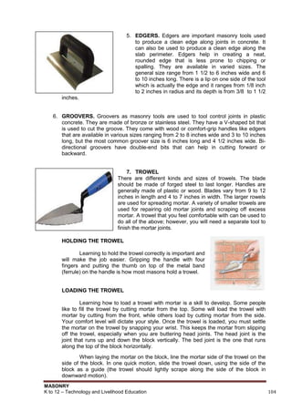 MASONRY
K to 12 – Technology and Livelihood Education 104
5. EDGERS. Edgers are important masonry tools used
to produce a clean edge along joints in concrete. It
can also be used to produce a clean edge along the
slab perimeter. Edgers help in creating a neat,
rounded edge that is less prone to chipping or
spalling. They are available in varied sizes. The
general size range from 1 1/2 to 6 inches wide and 6
to 10 inches long. There is a lip on one side of the tool
which is actually the edge and it ranges from 1/8 inch
to 2 inches in radius and its depth is from 3/8 to 1 1/2
inches.
6. GROOVERS. Groovers as masonry tools are used to tool control joints in plastic
concrete. They are made of bronze or stainless steel. They have a V-shaped bit that
is used to cut the groove. They come with wood or comfort-grip handles like edgers
that are available in various sizes ranging from 2 to 8 inches wide and 3 to 10 inches
long, but the most common groover size is 6 inches long and 4 1/2 inches wide. Bi-
directional groovers have double-end bits that can help in cutting forward or
backward.
7. TROWEL
There are different kinds and sizes of trowels. The blade
should be made of forged steel to last longer. Handles are
generally made of plastic or wood. Blades vary from 9 to 12
inches in length and 4 to 7 inches in width. The larger rowels
are used for spreading mortar. A variety of smaller trowels are
used for repairing old mortar joints and scraping off excess
mortar. A trowel that you feel comfortable with can be used to
do all of the above; however, you will need a separate tool to
finish the mortar joints.
HOLDING THE TROWEL
Learning to hold the trowel correctly is important and
will make the job easier. Gripping the handle with four
fingers and putting the thumb on top of the metal band
(ferrule) on the handle is how most masons hold a trowel.
LOADING THE TROWEL
Learning how to load a trowel with mortar is a skill to develop. Some people
like to fill the trowel by cutting mortar from the top. Some will load the trowel with
mortar by cutting from the front, while others load by cutting mortar from the side.
Your comfort level will dictate your style. Once the trowel is loaded, you must settle
the mortar on the trowel by snapping your wrist. This keeps the mortar from slipping
off the trowel, especially when you are buttering head joints. The head joint is the
joint that runs up and down the block vertically. The bed joint is the one that runs
along the top of the block horizontally.
When laying the mortar on the block, line the mortar side of the trowel on the
side of the block. In one quick motion, slide the trowel down, using the side of the
block as a guide (the trowel should lightly scrape along the side of the block in
downward motion).
 