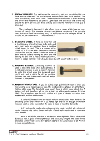 MASONRY
K to 12 – Technology and Livelihood Education 105
8. MASON’S HAMMER. This tool is used for hammering nails and for splitting block or
brick with the other end. One end is square and flat and is used like a hammer. The
other end is sharp, like a small chisel. The sharp chisel-end is used to make a cutting
line around the masonry to be splitted. Light blows with the chisel-end all the way
around the block or brick and then a sharp blow with the hammer end will give a
clean cut.
The chisel-end is then used to take off any burrs or pieces which have not been
broken off cleanly. The mason's hammer can become dangerous if not properly
used. Chips can fly off the masonry being cut and injure the face and eyes. ALWAYS
USE GOGGLES WHEN SPLITTING MASONRY.
9. BLOCKING CHISEL. If there are more than just
a few blocks or bricks that need to be split, and
very clean cuts are required, then a blocking
chisel should be used. This is a heavier, wider
chisel, up to 8 inches wide. It comes in a variety
of sizes and shapes. These chisels are made of
steel and are used by holding the small end and
striking the end with a heavy mashing hammer,
mallet or sledge hammer. This will give a clean cut with usually just one blow.
10. MASHING HAMMER. A mashing hammer is
used to strike the chisel when cutting blocks. It
is not recommended to use a mason's hammer
to strike the chisel since the tempered steel
might split and a piece fly off. A mashing
hammer has two striking ends and will weigh
from two to four pounds.
11. MASONRY POWER SAW. If you are cutting large quantities of block or brick, you
may want to use a masonry power saw. The two basic types of saws are either hand-
held or table saws. The handheld saws usually have a silicon blade about 6 or 7
inches high and, therefore, will not give a clean cut all the way through an 8 inches
block. But a handheld saw is much quicker and gives a cleaner cut rather than
working with a chisel and hammer.
A table-mounted saw with an electric motor is always used when there is a lot
of cutting. Blades are normally 14 to 20 inches high and will cut through any kind of
masonry block or brick, especially if the blade is made of industrial diamonds.
A dry cut can be made with a silicon-carbide blade, bonded with reinforced
mesh. However, dry cutting throws out a lot of dust and a dust mask or respirator
must be worn.
Next to the trowel, the level is the second most important tool to have when
building a wall. A good level is lightweight and absolutely straight. The better levels
are called spirit levels because they contain alcohol in the vials instead of oil. Alcohol
is more accurate to use.
 