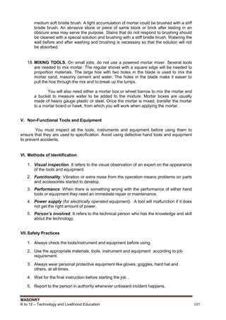 MASONRY
K to 12 – Technology and Livelihood Education 107
medium soft bristle brush. A light accumulation of mortar could be brushed with a stiff
bristle brush. An abrasive stone or piece of same block or brick after testing in an
obscure area may serve the purpose. Stains that do not respond to brushing should
be cleaned with a special solution and brushing with a stiff bristle brush. Watering the
wall before and after washing and brushing is necessary so that the solution will not
be absorbed.
18. MIXING TOOLS. On small jobs, do not use a powered mortar mixer. Several tools
are needed to mix mortar. The regular shovel with a square edge will be needed to
proportion materials. The large hoe with two holes in the blade is used to mix the
mortar sand, masonry cement and water. The holes in the blade make it easier to
pull the hoe through the mix and to break up the lumps.
You will also need either a mortar box or wheel barrow to mix the mortar and
a bucket to measure water to be added to the mixture. Mortar boxes are usually
made of heavy gauge plastic or steel. Once the mortar is mixed, transfer the mortar
to a mortar board or hawk, from which you will work when applying the mortar.
V. Non-Functional Tools and Equipment
You must inspect all the tools, instruments and equipment before using them to
ensure that they are used to specification. Avoid using defective hand tools and equipment
to prevent accidents.
VI. Methods of Identification
1. Visual inspection. It refers to the visual observation of an expert on the appearance
of the tools and equipment.
2. Functionality. Vibration or extra noise from the operation means problems on parts
and accessories started to develop.
3. Performance. When there is something wrong with the performance of either hand
tools or equipment they need an immediate repair or maintenance.
4. Power supply (for electrically operated equipment). A tool will malfunction if it does
not get the right amount of power.
5. Person’s involved. It refers to the technical person who has the knowledge and skill
about the technology.
VII.Safety Practices
1. Always check the tools/instrument and equipment before using.
2. Use the appropriate materials, tools, instrument and equipment according to job
requirement.
3. Always wear personal protective equipment like gloves, goggles, hard hat and
others, at all times.
4. Wait for the final instruction before starting the job .
5. Report to the person in authority whenever untoward incident happens.
 
