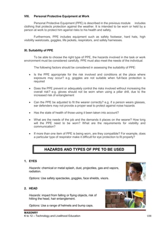 MASONRY
K to 12 – Technology and Livelihood Education 108
VIII. Personal Protective Equipment at Work
Personal Protective Equipment (PPE) is described in the previous module includes
clothing that protects protection against the weather. It is intended to be worn or held by a
person at work to protect him against risks to his health and safety.
Furthermore, PPE includes equipment such as safety footwear, hard hats, high
visibility waistcoats, goggles, life jackets, respirators, and safety harnesses.
XI. Suitability of PPE
To be able to choose the right type of PPE, the hazards involved in the task or work
environment must be considered carefully. PPE must also meet the needs of the individual.
The following factors should be considered in assessing the suitability of PPE:
 Is the PPE appropriate for the risk involved and conditions at the place where
exposure may occur? e.g. goggles are not suitable when full-face protection is
required
 Does the PPE prevent or adequately control the risks involved without increasing the
overall risk? e.g. gloves should not be worn when using a pillar drill, due to the
increased risk of entanglement
 Can the PPE be adjusted to fit the wearer correctly? e.g. if a person wears glasses,
ear defenders may not provide a proper seal to protect against noise hazards
 Has the state of health of those using it been taken into account?
 What are the needs of the job and the demands it places on the wearer? How long
will the PPE need to be worn? What are the requirements for visibility and
communication?
 If more than one item of PPE is being worn, are they compatible? For example, does
a particular type of respirator make it difficult for eye protection to fit properly?
1. EYES
Hazards: chemical or metal splash, dust, projectiles, gas and vapors,
radiation.
Options: Use safety spectacles, goggles, face shields, visors.
2. HEAD
Hazards: impact from falling or flying objects, risk of
hitting the head, hair entanglement.
Options: Use a range of helmets and bump caps.
HAZARDS AND TYPES OF PPE TO BE USED
 