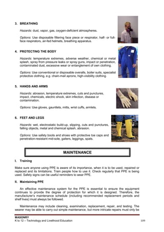 MASONRY
K to 12 – Technology and Livelihood Education 109
3. BREATHING
Hazards: dust, vapor, gas, oxygen-deficient atmospheres.
Options: Use disposable filtering face piece or respirator, half- or full-
face respirators, air-fed helmets, breathing apparatus.
4. PROTECTING THE BODY
Hazards: temperature extremes, adverse weather, chemical or metal
splash, spray from pressure leaks or spray guns, impact or penetration,
contaminated dust, excessive wear or entanglement of own clothing.
Options: Use conventional or disposable overalls, boiler suits, specialist
protective clothing, e.g. chain-mail aprons, high-visibility clothing.
5. HANDS AND ARMS
Hazards: abrasion, temperature extremes, cuts and punctures,
impact, chemicals, electric shock, skin infection, disease or
contamination.
Options: Use gloves, gauntlets, mitts, wrist cuffs, armlets.
6. FEET AND LEGS
Hazards: wet, electrostatic build-up, slipping, cuts and punctures,
falling objects, metal and chemical splash, abrasion.
Options: Use safety boots and shoes with protective toe caps and
penetration-resistant mid-sole, gaiters, leggings, spats.
I. Training
Make sure anyone using PPE is aware of its importance, when it is to be used, repaired or
replaced and its limitations. Train people how to use it. Check regularly that PPE is being
used. Safety signs can be useful reminders to wear PPE.
II. Maintaining PPE
An effective maintenance system for the PPE is essential to ensure the equipment
continues to provide the degree of protection for which it is designed. Therefore, the
manufacturer‟s maintenance schedule (including recommended replacement periods and
shelf lives) must always be followed.
Maintenance may include cleaning, examination, replacement, repair, and testing. The
wearer may be able to carry out simple maintenance, but more intricate repairs must only be
MAINTENANCE
 