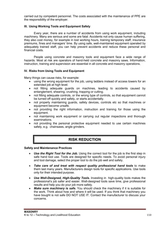 MASONRY
K to 12 – Technology and Livelihood Education 110
carried out by competent personnel. The costs associated with the maintenance of PPE are
the responsibility of the employer.
III. Using Working Tools and Equipment Safely
Every year, there are a number of accidents from using work equipment, including
machinery. Many are serious and some are fatal. Accidents not only cause human suffering,
they also cost money, for example in lost working hours, training temporary staff, insurance
premiums, fines and managers‟ time. By using safe, well-maintained equipment operated by
adequately trained staff, you can help prevent accidents and reduce these personal and
financial costs.
People using concrete and masonry tools and equipment face a wide range of
hazards. Most at risk are operators of hand-held concrete and masonry saws. Information,
instruction, training and supervision are essential in all concrete and masonry operations.
IV. Risks from Using Tools and Equipment
Many things can cause risks, for example:
 using the wrong equipment for the job, using ladders instead of access towers for an
extended job at high level.
 not fitting adequate guards on machines, leading to accidents caused by
entanglement, shearing, crushing, trapping or cutting.
 not fitting adequate controls, or the wrong type of controls, so that equipment cannot
be turned off quickly and safely, or starts accidentally.
 not properly maintaining guards, safety devices, controls etc so that machines or
equipment become unsafe.
 not providing the right information, instruction and training for those using the
equipment.
 not maintaining work equipment or carrying out regular inspections and thorough
examinations.
 not providing the personal protective equipment needed to use certain machines
safely, e.g. chainsaws, angle grinders.
Safety and Maintenance Practices
 Use the Right Tool for the Job. Using the correct tool for the job is the first step in
safe hand tool use. Tools are designed for specific needs. To avoid personal injury
and tool damage, select the proper tool to do the job well and safely.
 Take care of and treat with respect quality professional hand tools to make
them last many years. Manufacturers design tools for specific applications. Use tools
only for their intended purpose.
 Use Well-Designed, High-Quality Tools. Investing in high-quality tools makes the
professional‟s job safer and easier. Well-designed tools save time, give professional
results and help you do your job more safely.
 Make sure machinery is safe. You should check the machinery if it is suitable for
the work. Think about how and where it will be used. If you think that machinery you
have bought is not safe DO NOT USE IT. Contact the manufacturer to discuss your
concerns.
RISK REDUCTION
 