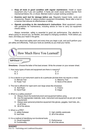 MASONRY
K to 12 – Technology and Livelihood Education 111
 Keep all tools in good condition with regular maintenance. Install or repair
equipment only if you are qualified. A faulty job could cause serious injuries from
mechanical failure, fire, or shock. Maintain tools in proper working condition.
 Examine each tool for damage before use. Regularly inspect tools, cords and
accessories. Repair or replace problem equipment immediately. Never alter a tool in
a manner that reduces its effectiveness or safety.
 Operate according to the manufacturer's instructions. Most equipment comes
with guidelines for maintenance, including advice on how to carry out equipment
checks safely.
Always remember, safety is essential to good job performance. Pay attention to
what‟s going on around you, be flexible, and adapt to changing conditions. Think before you
react, and keep your head in the game.
Think about tool safety each and every time you begin a job, and you‟ll perform your
job safely and effectively. Treat your tools as carefully as you treat your hands.
Directions: Choose the letter of the best answer. Write the answer on your answer sheet.
1. How many types of tools and equipment are there in masonry?
A. 2 C. 4
B. 3 D. 5
2. It is a device or an instrument used to do a particular job that does not require a motor.
A. Manual Tool C. Masonry Tool
B. Power Tool D. None of the above
3. This tool is efficient for rapid work over large areas like driveways.
A. Bull Float C. Fresno
B. Hand Float D. Edger
4. Which is a safety practice?
A. Always check the tools/instrument and equipment before using.
B. Use the appropriate materials, tools, instrument and equipment as per job or task
requirement.
C. Always wear personal protective equipment like gloves, goggles, hard hats, etc.,
at all times.
D. All of the above.
5. Which is a PPE?
A. safety footwear C. high visibility waistcoats
B. hard hats D. All of the above
6. It is a method of identifying non-functional tools.
A. Visual inspection C. Performance
B. Functionality D. All of the above
How Much Have You Learned?
Self-Check 1.1
 