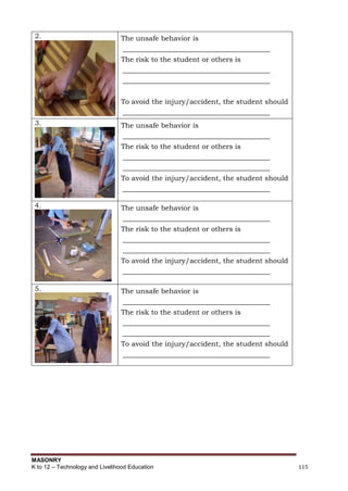 MASONRY
K to 12 – Technology and Livelihood Education 115
2. The unsafe behavior is
__________________________________________
The risk to the student or others is
__________________________________________
__________________________________________
To avoid the injury/accident, the student should
__________________________________________
3. The unsafe behavior is
__________________________________________
The risk to the student or others is
__________________________________________
__________________________________________
To avoid the injury/accident, the student should
__________________________________________
4. The unsafe behavior is
__________________________________________
The risk to the student or others is
__________________________________________
__________________________________________
To avoid the injury/accident, the student should
__________________________________________
5. The unsafe behavior is
__________________________________________
The risk to the student or others is
__________________________________________
__________________________________________
To avoid the injury/accident, the student should
__________________________________________
 
