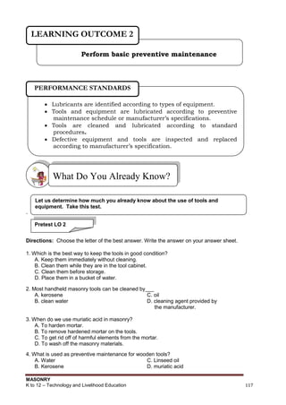MASONRY
K to 12 – Technology and Livelihood Education 117
.
Directions: Choose the letter of the best answer. Write the answer on your answer sheet.
1. Which is the best way to keep the tools in good condition?
A. Keep them immediately without cleaning.
B. Clean them while they are in the tool cabinet.
C. Clean them before storage.
D. Place them in a bucket of water.
2. Most handheld masonry tools can be cleaned by___
A. kerosene C. oil
B. clean water D. cleaning agent provided by
the manufacturer.
3. When do we use muriatic acid in masonry?
A. To harden mortar.
B. To remove hardened mortar on the tools.
C. To get rid off of harmful elements from the mortar.
D. To wash off the masonry materials.
4. What is used as preventive maintenance for wooden tools?
A. Water C. Linseed oil
B. Kerosene D. muriatic acid
What Do You Already Know?
Perform basic preventive maintenance
LEARNING OUTCOME 2
 Lubricants are identified according to types of equipment.
 Tools and equipment are lubricated according to preventive
maintenance schedule or manufacturer’s specifications.
 Tools are cleaned and lubricated according to standard
procedures.
 Defective equipment and tools are inspected and replaced
according to manufacturer’s specification.
 5. Work place is cleaned and kept in safe state in line with the
Occupational Safety Health Center regulations
PERFORMANCE STANDARDS
Pretest LO 2
Let us determine how much you already know about the use of tools and
equipment. Take this test.
 