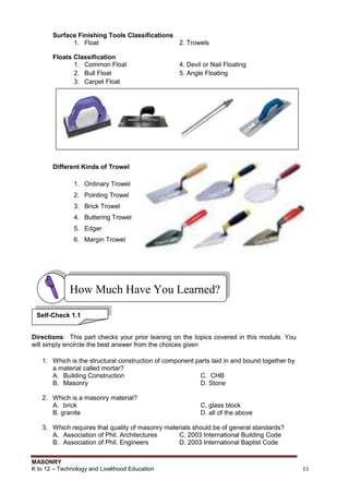 MASONRY
K to 12 – Technology and Livelihood Education 11
Surface Finishing Tools Classifications
1. Float 2. Trowels
Floats Classification
1. Common Float 4. Devil or Nail Floating
2. Bull Float 5. Angle Floating
3. Carpet Float
Different Kinds of Trowel
1. Ordinary Trowel
2. Pointing Trowel
3. Brick Trowel
4. Buttering Trowel
5. Edger
6. Margin Trowel
Directions: This part checks your prior leaning on the topics covered in this module. You
will simply encircle the best answer from the choices given
1. Which is the structural construction of component parts laid in and bound together by
a material called mortar?
A. Building Construction C. CHB
B. Masonry D. Stone
2. Which is a masonry material?
A. brick C. glass block
B. granite D. all of the above
3. Which requires that quality of masonry materials should be of general standards?
A. Association of Phil. Architectures C. 2003 International Building Code
B. Association of Phil. Engineers D. 2003 International Baptist Code
How Much Have You Learned?
Self-Check 1.1
 