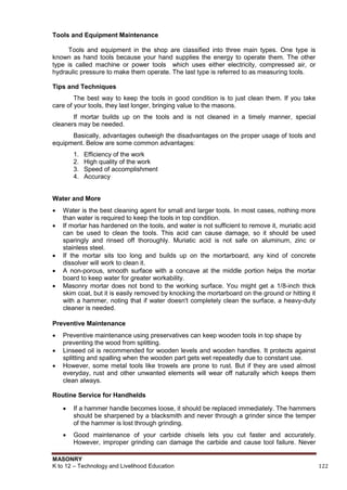 MASONRY
K to 12 – Technology and Livelihood Education 122
Tools and Equipment Maintenance
Tools and equipment in the shop are classified into three main types. One type is
known as hand tools because your hand supplies the energy to operate them. The other
type is called machine or power tools which uses either electricity, compressed air, or
hydraulic pressure to make them operate. The last type is referred to as measuring tools.
Tips and Techniques
The best way to keep the tools in good condition is to just clean them. If you take
care of your tools, they last longer, bringing value to the masons.
If mortar builds up on the tools and is not cleaned in a timely manner, special
cleaners may be needed.
Basically, advantages outweigh the disadvantages on the proper usage of tools and
equipment. Below are some common advantages:
1. Efficiency of the work
2. High quality of the work
3. Speed of accomplishment
4. Accuracy
Water and More
 Water is the best cleaning agent for small and larger tools. In most cases, nothing more
than water is required to keep the tools in top condition.
 If mortar has hardened on the tools, and water is not sufficient to remove it, muriatic acid
can be used to clean the tools. This acid can cause damage, so it should be used
sparingly and rinsed off thoroughly. Muriatic acid is not safe on aluminum, zinc or
stainless steel.
 If the mortar sits too long and builds up on the mortarboard, any kind of concrete
dissolver will work to clean it.
 A non-porous, smooth surface with a concave at the middle portion helps the mortar
board to keep water for greater workability.
 Masonry mortar does not bond to the working surface. You might get a 1/8-inch thick
skim coat, but it is easily removed by knocking the mortarboard on the ground or hitting it
with a hammer, noting that if water doesn't completely clean the surface, a heavy-duty
cleaner is needed.
Preventive Maintenance
 Preventive maintenance using preservatives can keep wooden tools in top shape by
preventing the wood from splitting.
 Linseed oil is recommended for wooden levels and wooden handles. It protects against
splitting and spalling when the wooden part gets wet repeatedly due to constant use.
 However, some metal tools like trowels are prone to rust. But if they are used almost
everyday, rust and other unwanted elements will wear off naturally which keeps them
clean always.
Routine Service for Handhelds
 If a hammer handle becomes loose, it should be replaced immediately. The hammers
should be sharpened by a blacksmith and never through a grinder since the temper
of the hammer is lost through grinding.
 Good maintenance of your carbide chisels lets you cut faster and accurately.
However, improper grinding can damage the carbide and cause tool failure. Never
 