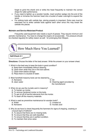 MASONRY
K to 12 – Technology and Livelihood Education 123
forget to grind the shank end or strike the head frequently to maintain the correct
shape for safer performance.
 If you need to tighten up a wooden handle, insert another wedge into the end of the
handle or immerse the hammer head into a bucket of water overnight to expand the
wood.
 For striking tools with carbide tips, storing properly is important. Extra care must be
exercised not to strike carbide tools against each other since this may break the
carbide into pieces.
Maintain and Service Motorized Product
Frequently used equipment also needs a squirt of grease. They require minimum and
periodic maintenance. You have to change the engine oil occasionally . Tire pressure should
be checked regularly for safety reason as well for prolonging their lifespan.
Directions: Choose the letter of the best answer. Write the answer on your answer sheet.
1. Which is the best way to keep the tools in good condition?
A. Keep them immediately without cleaning.
B. Clean them while they are in the tool cabinet.
C. Clean them before storage.
D. Place them in a bucket of water.
2. Most handheld masonry tools can be cleaned by___
A. Kerosene C. Oil
B. clean water D. Cleaning agent provided by
the manufacturer
3. When do we use the muriatic acid in masonry?
A. To harden up mortar.
B. To remove hardened mortar on the tools.
C. To get rid off of harmful elements from the mortar.
D. To wash off the masonry materials.
4. What is used as preventive maintenance for wooden tools?
A. Water C. Linseed oil
B. Kerosene D. muriatic acid
5. Why do we have to check frequently the hammers for signs of chipping, cracking or
unusual signs of defects?
A. To assure that there are no missing tools.
B. To ensure that they are well classified.
C. To ensure that they are in perfect condition.
D. To maintain their price value
How Much Have You Learned?
Self-Check 2.1
 