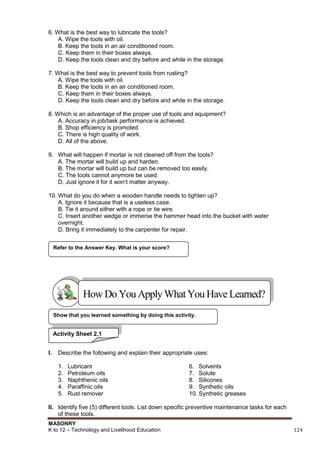 MASONRY
K to 12 – Technology and Livelihood Education 124
6. What is the best way to lubricate the tools?
A. Wipe the tools with oil.
B. Keep the tools in an air conditioned room.
C. Keep them in their boxes always.
D. Keep the tools clean and dry before and while in the storage.
7. What is the best way to prevent tools from rusting?
A. Wipe the tools with oil.
B. Keep the tools in an air conditioned room.
C. Keep them in their boxes always.
D. Keep the tools clean and dry before and while in the storage.
8. Which is an advantage of the proper use of tools and equipment?
A. Accuracy in job/task performance is achieved.
B. Shop efficiency is promoted.
C. There is high quality of work.
D. All of the above.
9. What will happen if mortar is not cleaned off from the tools?
A. The mortar will build up and harden.
B. The mortar will build up but can be removed too easily.
C. The tools cannot anymore be used.
D. Just ignore it for it won‟t matter anyway.
10. What do you do when a wooden handle needs to tighten up?
A. Ignore it because that is a useless case.
B. Tie it around either with a rope or tie wire.
C. Insert another wedge or immerse the hammer head into the bucket with water
overnight.
D. Bring it immediately to the carpenter for repair.
I. Describe the following and explain their appropriate uses:
1. Lubricant
2. Petroleum oils
3. Naphthenic oils
4. Paraffinic oils
5. Rust remover
6. Solvents
7. Solute
8. Silicones
9. Synthetic oils
10. Synthetic greases
II. Identify five (5) different tools. List down specific preventive maintenance tasks for each
of these tools.
Show that you learned something by doing this activity.
Refer to the Answer Key. What is your score?
HowDo YouApplyWhatYou HaveLearned?
Activity Sheet 2.1
 