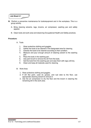 MASONRY
K to 12 – Technology and Livelihood Education 127
III. Perform a preventive maintenance for tools/equipment and in the workplace. This is a
group activity.
A. Bring cleaning solvents, rags, brooms, air compressor, washing pan and safety
apparel.
B. Clean tools and work area and observing Occupational Health and Safety practices.
Procedure:
A. Tools
1. Wear protective clothing and goggles.
2. Gather the tools to be cleaned in the designated area for cleaning.
3. Classify the tools to be cleaned according to their condition.
4. Measure and pour enough amount of cleaning solvent to the washing
pan.
5. Place the tools in the washing pan.
6. Use paint brush to remove the dirt from the tools.
7. Get the tools from the washing pan and wipe them with rags until dry.
8. Clean and keep all materials used for cleaning.
B. Work Area
1. Wear protective clothing and goggles.
2. If dirt like paint, used oil, grease, and rust stick to the floor, use
appropriate cleaning solvent to remove it.
3. Use the air compressor to dry the floor and the broom in cleaning the
remaining dirt in the work area.
Job Sheet 2.1
 