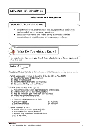 MASONRY
K to 12 – Technology and Livelihood Education 129
Directions: Choose the letter of the best answer. Write the answer on your answer sheet.
1. Which was created by virtue of Executive Order No. 307, on Nov. 1987?
A. Department of Labor and Employment
B. Office of the President
C. Department of Public Works and Highways
D. Occupational Safety and Health Center
2. Which is the mandate of this agency?
A. Protect the Filipino workers against accidents and illnesses.
B. Let the workers choose their own type of job.
C. Help the employers gain profits from their business.
D. Protect the right of the employers.
3. It is a detailed list of all the items in stock.
A. Delivery Receipt C. Inventory
B. List of Merchandise D. Directory
4. Which statement is true?
A. Create a sign out sheet for all shop tools.
B. Conduct an audit for long-term jobs.
C. Restrict shop tool access to one individual.
D. All of the above.
What Do You Already Know?
Store tools and equipment
LEARNING OUTCOME 3
 Inventory of tools, instruments, and equipment are conducted
and recorded as per company practices.
 Tools and equipment are stored safely in accordance with
manufacturer’s specifications or company procedures.
PERFORMANCE STANDARDS
Let us determine how much you already know about storing tools and equipment.
Take this test.
Pretest LO 1
 