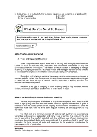 MASONRY
K to 12 – Technology and Livelihood Education 130
5. Its advantage is to find out whether tools and equipment are complete, in of good quality.
A. Delivery receipt C. Inventory
B. List of merchandise D. Directory
STORE TOOLS AND EQUIPMENT
A. Tools and Equipment Inventory
Some companies often spend more time in tracking and managing their inventory.
Others --- such as manufacturers, producers and construction companies --- may use
specific equipment for specific jobs. This creates a difficult situation of attempting to manage
inventory at multiple job locations. Business owners and managers typically create systems
or processes that employees must follow when using the company's shop tools.
Depending on the type of company, owners or managers may require employees to
use own tools for certain jobs. For example, construction companies may require employees
to have their own items such as a hammer, painting equipment or welding supplies. This
reduces inventory management.
Whatever is the type of company or shop, inventory taking is very important. On this
context, inventory is defined as a detailed list of all the items in stock.
Reason for Maintaining Tools and Equipment Inventory
The most important point to consider is to purchase top-grade tools. They must be
made of high-quality steel and manufactured for precision. Special consideration is given to
balance so that the tool/equipment will be properly maintained and prevent loses. Since the
technician must work with his tools daily, regular inventory of tools/equipment is very
important.
The initial cost of a minimum number of tools is high but there is accompanying
warranties and guarantees satisfaction and many years of service. It is better, in the long
run, to start with a few carefully selected tools that will take care of your most common
needs and then gradually build-up to a complete set. It is sometimes hard to identify and
memorize the huge number of tools and equipment in the workshop, maintaining the
inventory record is of great value.
What Do You Need To Know?
Read Information Sheet 3.1 very well then find out how much you can remember
and how much you learned by doing Self-check 3.1.
Information Sheet 3.1
 