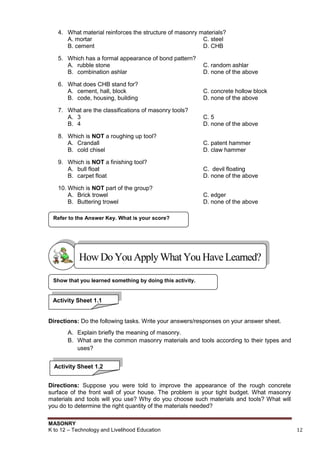 MASONRY
K to 12 – Technology and Livelihood Education 12
4. What material reinforces the structure of masonry materials?
A. mortar C. steel
B. cement D. CHB
5. Which has a formal appearance of bond pattern?
A. rubble stone C. random ashlar
B. combination ashlar D. none of the above
6. What does CHB stand for?
A. cement, hall, block C. concrete hollow block
B. code, housing, building D. none of the above
7. What are the classifications of masonry tools?
A. 3 C. 5
B. 4 D. none of the above
8. Which is NOT a roughing up tool?
A. Crandall C. patent hammer
B. cold chisel D. claw hammer
9. Which is NOT a finishing tool?
A. bull float C. devil floating
B. carpet float D. none of the above
10. Which is NOT part of the group?
A. Brick trowel C. edger
B. Buttering trowel D. none of the above
Directions: Do the following tasks. Write your answers/responses on your answer sheet.
A. Explain briefly the meaning of masonry.
B. What are the common masonry materials and tools according to their types and
uses?
Directions: Suppose you were told to improve the appearance of the rough concrete
surface of the front wall of your house. The problem is your tight budget. What masonry
materials and tools will you use? Why do you choose such materials and tools? What will
you do to determine the right quantity of the materials needed?
Show that you learned something by doing this activity.
Refer to the Answer Key. What is your score?
HowDo YouApplyWhatYou HaveLearned?
Activity Sheet 1.1
Activity Sheet 1.2
 