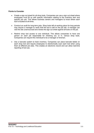 MASONRY
K to 12 – Technology and Livelihood Education 131
Points to Consider
 Create a sign out sheet for all shop tools. Companies can use a sign out sheet where
employees must fill up with specific information relating to the inventory item and
specific job use. This allows business owners and managers to know where each
tool is located at all times.
 Conduct an audit for long-term jobs. Shop tools left at working place for long periods
may require a manager to verify that the tool is still on the job site. A manager can
visit the site unannounced and review the sign out sheet against all tools on the job.
 Restrict shop tool access to one individual. This allows companies to have one
person on each job responsible for checking out, or in, various shop tools.
Companies can require this individual to be a manager or foreman.
 Use a barcode system to track inventory. Companies can place barcode labels on
each shop tool and require employees to electronically scan each tool when using
them at different job sites. This creates an electronic record and can allow real-time
reporting of tool use.
 