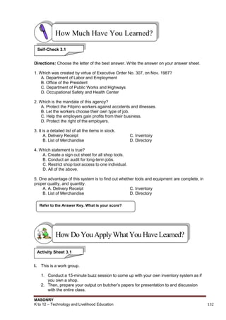 MASONRY
K to 12 – Technology and Livelihood Education 132
Directions: Choose the letter of the best answer. Write the answer on your answer sheet.
1. Which was created by virtue of Executive Order No. 307, on Nov. 1987?
A. Department of Labor and Employment
B. Office of the President
C. Department of Public Works and Highways
D. Occupational Safety and Health Center
2. Which is the mandate of this agency?
A. Protect the Filipino workers against accidents and illnesses.
B. Let the workers choose their own type of job.
C. Help the employers gain profits from their business.
D. Protect the right of the employers.
3. It is a detailed list of all the items in stock.
A. Delivery Receipt C. Inventory
B. List of Merchandise D. Directory
4. Which statement is true?
A. Create a sign out sheet for all shop tools.
B. Conduct an audit for long-term jobs.
C. Restrict shop tool access to one individual.
D. All of the above.
5. One advantage of this system is to find out whether tools and equipment are complete, in
proper quality, and quantity.
A. A. Delivery Receipt C. Inventory
B. List of Merchandise D. Directory
I. This is a work group.
1. Conduct a 15-minute buzz session to come up with your own inventory system as if
you own a shop.
2. Then, prepare your output on butcher‟s papers for presentation to and discussion
with the entire class.
Refer to the Answer Key. What is your score?
How Much Have You Learned?
Self-Check 3.1
HowDo YouApplyWhatYou HaveLearned?
Activity Sheet 3.1
 