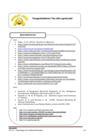 MASONRY
K to 12 – Technology and Livelihood Education 135
Congratulations! You did a great job!
LO 1
 Dajac, A. B., (2012). Handout in Masonry.
 http://www.businesslink.gov.uk/bdotg/action/layer?topicId=107
4425195
 http://www.hse.gov.uk/pubns/indg229.pdf
 http://www.osha.gov/doc/outreachtraining/htmlfiles/tools.html
 http://masonrymagazine.com/11-07/tools.html
 http://www.masonryforlife.com/HowToBasics.htm
 http://masonrymagazine.com/3-08/safety.html
 http://www.cdxetextbook.com/toolsEquip/hpt/toolsEquip/cleani
ng.html
 http://www.reliableplant.com/Read/5510/hand-tools-safety
 http://www.commerce.wa.gov.au/worksafe/PDF/Codes_of_Practi
ce/Code_concrete_masonr.pdf
 http://www.businesslink.gov.uk/bdotg/action/detail?itemId=107
4426995&r.l1=1073858799&r.l2=1087350927&r.l3=1074425195
&r.s=sc&type=RESOURCES
 http://sourcing.indiamart.com/engineering/hand-tools/
 http://www.curriculumsupport.education.nsw.gov.au/secondary
/technology/safety/student_activities/index.htm
 http://www.isbe.net/career/pdf/IT_C2-1.pdf
LO 2
 Institute of Integrated Electrical Engineers of the Philippines
Incorporated. Philippine Electrical Code of 1992.
 Fajardo Jr. M. B. & Fajardo, L.R. Electrical Layout and Estimate,
2nd Edition.
 Azares, E. F. and Recana, C. B. (1999). Practical Electricity III:
Adriana Publishing.
 www.thefabricator.com/Safety/Safety_Article.cfm?ID=1095
LO3
 http://www.wisegeek.com/what-is-inventory.htm
 http://www.ehow.com/how_6911205_inventory-shop-tools-job.html
 http://topics.wisegeek.com/topics/inventory.htm#
 http://www.reliableplant.com/Read/1622/control-power-tools
 http://www.oshc.dole.gov.ph/123/
 http://www.spartans.spa.edu/
REFERENCES
 