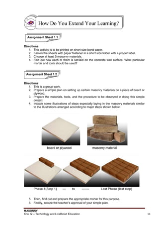MASONRY
K to 12 – Technology and Livelihood Education 14
Directions:
1. This activity is to be printed on short size bond paper.
2. Fasten the sheets with paper fastener in a short size folder with a proper label.
3. Choose at least 5 masonry materials.
4. Find out how each of them is set/laid on the concrete wall surface. What particular
mortar and tools should be used?
Directions:
1. This is a group work.
2. Prepare a simple plan on setting up certain masonry materials on a piece of board or
plywood.
3. Prepare the materials, tools, and the procedure to be observed in doing this simple
project.
4. Include some illustrations of steps especially laying in the masonry materials similar
to the illustrations arranged according to major steps shown below:
board or plywood masonry material
Phase 1(Step 1) --- to ------- Last Phase (last step)
5. Then, find out and prepare the appropriate mortar for this purpose.
6. Finally, secure the teacher‟s approval of your simple plan.
How Do You Extend Your Learning?
Assignment Sheet 1.1
Assignment Sheet 1.2
 