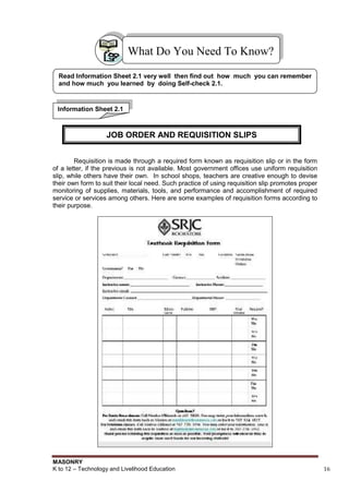 MASONRY
K to 12 – Technology and Livelihood Education 16
………………
Requisition is made through a required form known as requisition slip or in the form
of a letter, if the previous is not available. Most government offices use uniform requisition
slip, while others have their own. In school shops, teachers are creative enough to devise
their own form to suit their local need. Such practice of using requisition slip promotes proper
monitoring of supplies, materials, tools, and performance and accomplishment of required
service or services among others. Here are some examples of requisition forms according to
their purpose.
What Do You Need To Know?
Read Information Sheet 2.1 very well then find out how much you can remember
and how much you learned by doing Self-check 2.1.
Information Sheet 2.1
JOB ORDER AND REQUISITION SLIPS
 
