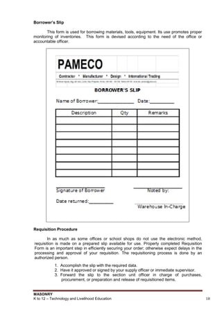 MASONRY
K to 12 – Technology and Livelihood Education 18
Borrower’s Slip
This form is used for borrowing materials, tools, equipment. Its use promotes proper
monitoring of inventories. This form is devised according to the need of the office or
accountable officer.
Requisition Procedure
In as much as some offices or school shops do not use the electronic method,
requisition is made on a prepared slip available for use. Properly completed Requisition
Form is an important step in efficiently securing your order; otherwise expect delays in the
processing and approval of your requisition. The requisitioning process is done by an
authorized person.
1. Accomplish the slip with the required data.
2. Have it approved or signed by your supply officer or immediate supervisor.
3. Forward the slip to the section unit officer in charge of purchases,
procurement, or preparation and release of requisitioned items.
 