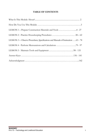 MASONRY
K to 12 – Technology and Livelihood Education 1
TABLE OF CONTENTS
What Is This Module About?.......................................................................................... 2
How Do You Use This Module …………………………………………………3
LESSON 1 – Prepare Construction Materials and Tools …………………...4 - 27
LESSON 2 - Practice Housekeeping Procedures ………………………… 28 – 62
LESSON 3 – Observe Procedures, Specifications and Manuals of Instruction …..63 - 78
LESSON 4 - Perform Mensurations and Calculations ……………………..79 - 97
LESSON 5 - Maintain Tools and Equipment …………………………...98 - 135
Answer Keys ……………………………………………………………136 - 141
Acknowledgment ……………………………………………………………...142
 