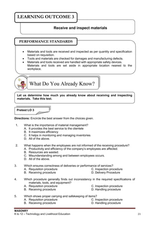 MASONRY
K to 12 – Technology and Livelihood Education 21
Directions: Encircle the best answer from the choices given.
1. What is the importance of material management?
A. It provides the best service to the clientele
B. It maximizes efficiency
C. It helps in monitoring and managing inventories
D. All of the above.
2. What happens when the employees are not informed of the receiving procedure?
A. Productivity and efficiency of the company‟s employees are affected.
B. Resources are wasted.
C. Misunderstanding among and between employees occurs.
D. All of the above.
3. Which ensures correctness of deliveries or performance of services?
A. Requisition procedure C. Inspection procedure
B. Receiving procedure D. Delivery Procedure
4. Which procedure generally finds out inconsistency in the required specifications of
materials, tools, and equipment?
A. Requisition procedure C. Inspection procedure
B. Receiving procedure D. Handling procedure
5. Which shows proper carrying and safekeeping of items?
A. Requisition procedure C. Inspection procedure
B. Receiving procedure D. Handling procedure
What Do You Already Know?
Receive and inspect materials
LEARNING OUTCOME 3
 Materials and tools are received and inspected as per quantity and specification
based on requisition.
 Tools and materials are checked for damages and manufacturing defects.
 Materials and tools received are handled with appropriate safety devices.
Materials and tools are set aside in appropriate location nearest to the
workplace.
PERFORMANCE STANDARDS
Let us determine how much you already know about receiving and inspecting
materials. Take this test.
Pretest LO 3
 