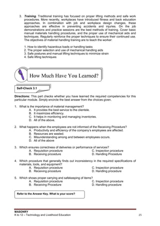 MASONRY
K to 12 – Technology and Livelihood Education 25
3. Training. Traditional training has focused on proper lifting methods and safe work
procedures. More recently, workplaces have introduced fitness and back education
approaches. In combination with job and workplace design changes, these
approaches are effective in preventing accidents and injuries. On the job
demonstrations and practice sessions are the best methods of training. Cover basic
manual materials handling procedures, and the proper use of mechanical aids and
techniques. Regularly reinforce the proper techniques to ensure their continued use.
The objectives of material handling training are to teach the worker:
1. How to identify hazardous loads or handling tasks
2. The proper selection and use of mechanical handling aids
3. Safe postures and manual lifting techniques to minimize strain
4. Safe lifting techniques
Directions: This part checks whether you have learned the required competencies for this
particular module. Simply encircle the best answer from the choices given.
1. What is the importance of material management?
A. It provides the best service to the clientele.
B. It maximizes efficiency.
C. It helps in monitoring and managing inventories.
D. All of the above.
2. What happens when the employees are not informed of the Receiving Procedure?
A. Productivity and efficiency of the company‟s employees are affected.
B. Resources are wasted.
C. Misunderstanding among and between employees occurs.
D. All of the above
3. Which ensures correctness of deliveries or performance of services?
A. Requisition procedure C. Inspection procedure
B. Receiving procedure D. Handling Procedure
4. Which procedure that generally finds out inconsistency in the required specifications of
materials, tools, and equipment?
A. Requisition procedure C. Inspection procedure
B. Receiving procedure D. Handling procedure
5. Which shows proper carrying and safekeeping of items?
A. Requisition procedure C. Inspection procedure
B. Receiving Procedure D. Handling procedure
Refer to the Answer Key. What is your score?
How Much Have You Learned?
Self-Check 3.1
 
