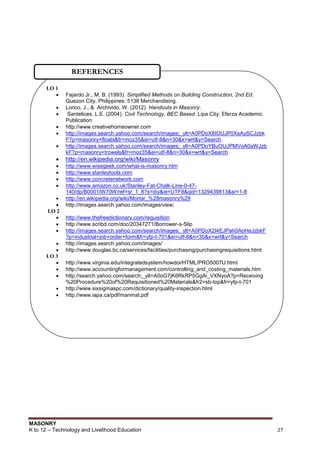 MASONRY
K to 12 – Technology and Livelihood Education 27
LO 1
 Fajardo Jr., M. B. (1993). Simplified Methods on Building Construction, 2nd Ed.
Quezon City, Philippines: 5138 Merchandising.
 Lorico, J., & Archivido, W. (2012). Handouts in Masonry.
 Santelices, L.E. (2004). Civil Technology, BEC Based. Lipa City: Eferza Academic
Publication
 http://www.creativehomeowner.com
 http://images.search.yahoo.com/search/images;_ylt=A0PDoX8IOUJP0XsAySCJzbk
F?p=masonry+floats&fr=moz35&ei=utf-8&n=30&x=wrt&y=Search
 http://images.search.yahoo.com/search/images;_ylt=A0PDoYBuOUJPMVoA0aWJzb
kF?p=masonry+trowels&fr=moz35&ei=utf-8&n=30&x=wrt&y=Search
 http://en.wikipedia.org/wiki/Masonry
 http://www.wisegeek.com/what-is-masonry.htm
 http://www.stanleytools.com
 http://www.concretenetwork.com
 http://www.amazon.co.uk/Stanley-Fat-Chalk-Line-0-47-
140/dp/B0001IW70W/ref=sr_1_8?s=diy&ie=UTF8&qid=1329439813&sr=1-8
 http://en.wikipedia.org/wiki/Mortar_%28masonry%29
 http://images.search.yahoo.com/images/view;
LO 2
 http://www.thefreedictionary.com/requisition
 http://www.scribd.com/doc/20347271/Borrower-s-Slip
 http://images.search.yahoo.com/search/images;_ylt=A0PDoX2l4EJPah0AoHeJzbkF
?p=industrial+job+order+form&fr=yfp-t-701&ei=utf-8&n=30&x=wrt&y=Search
 http://images.search.yahoo.com/images/
 http://www.douglas.bc.ca/services/facilities/purchasing/purchasingrequisitions.html
LO 3
 http://www.virginia.edu/integratedsystem/howdoi/HTML/PRO5007U.html
 http://www.accountingformanagement.com/controlling_and_costing_materials.htm
 http://search.yahoo.com/search;_ylt=A0oG7jK6RkRP5GgAi_VXNyoA?p=Receiving
%20Procedure%20of%20Requisitioned%20Materials&fr2=sb-top&fr=yfp-t-701
 http://www.sixsigmaspc.com/dictionary/quality-inspection.html
 http://www.iapa.ca/pdf/manmat.pdf
REFERENCES
 