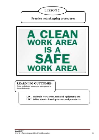 MASONRY
K to 12 – Technology and Livelihood Education 28
Practice housekeeping procedures
LESSON 2
LO 1. maintain work areas, tools and equipment; and
LO 2. follow standard work processes and procedures.
LEARNING OUTCOMES:
At the end of this lesson, you are expected to
do the following:
 