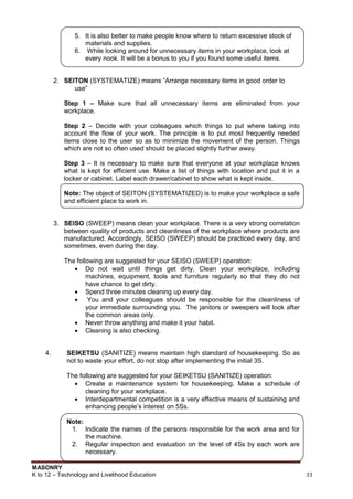 MASONRY
K to 12 – Technology and Livelihood Education 33
5. It is also better to make people know where to return excessive stock of
materials and supplies.
6. While looking around for unnecessary items in your workplace, look at
every nook. It will be a bonus to you if you found some useful items.
2. SEITON (SYSTEMATIZE) means “Arrange necessary items in good order to
use”
Step 1 – Make sure that all unnecessary items are eliminated from your
workplace.
Step 2 – Decide with your colleagues which things to put where taking into
account the flow of your work. The principle is to put most frequently needed
items close to the user so as to minimize the movement of the person. Things
which are not so often used should be placed slightly further away.
Step 3 – It is necessary to make sure that everyone at your workplace knows
what is kept for efficient use. Make a list of things with location and put it in a
locker or cabinet. Label each drawer/cabinet to show what is kept inside.
Note: The object of SEITON (SYSTEMATIZED) is to make your workplace a safe
and efficient place to work in.
3. SEISO (SWEEP) means clean your workplace. There is a very strong correlation
between quality of products and cleanliness of the workplace where products are
manufactured. Accordingly, SEISO (SWEEP) should be practiced every day, and
sometimes, even during the day.
The following are suggested for your SEISO (SWEEP) operation:
 Do not wait until things get dirty. Clean your workplace, including
machines, equipment, tools and furniture regularly so that they do not
have chance to get dirty.
 Spend three minutes cleaning up every day.
 You and your colleagues should be responsible for the cleanliness of
your immediate surrounding you. The janitors or sweepers will look after
the common areas only.
 Never throw anything and make it your habit.
 Cleaning is also checking.
4. SEIKETSU (SANITIZE) means maintain high standard of housekeeping. So as
not to waste your effort, do not stop after implementing the initial 3S.
The following are suggested for your SEIKETSU (SANITIZE) operation:
 Create a maintenance system for housekeeping. Make a schedule of
cleaning for your workplace.
 Interdepartmental competition is a very effective means of sustaining and
enhancing people‟s interest on 5Ss.
Note:
1. Indicate the names of the persons responsible for the work area and for
the machine.
2. Regular inspection and evaluation on the level of 4Ss by each work are
necessary.
 