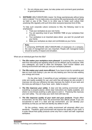 MASONRY
K to 12 – Technology and Livelihood Education 34
3. Do not criticize poor cases, but also praise and commend good practices
or good performances.
5. SHITSUKE (SELF-DISCIPLINE) means “do things spontaneously without being
told or ordered.” It is to make every one practice 4Ss spontaneously and willingly
as habit or way of life. There is no other way to foster such culture than
practicing 4Ss regularly until such time when everyone becomes fond of 5Ss.
To help such corporate culture conducive to 5Ss, the following need to be
emphasized:
 Treat your workplace as your own home.
 You are spending most of your WAKING TIME at your workplace than
at home.
 Your workplace is an important place where you earn for yourself and
your family.
 Make your workplace as clean and comfortable as your home.
Note:
In enhancing SHITSUKE (SELF-DISCIPLINE) of employees of a company,
the rules of management are very important. People with managerial duties
should be worthy of respect and emulation.
What can an individual gain from the 5Ss?
1. The 5Ss makes your workplace more pleasant. In practicing 5Ss, you have to
start from discussing and agreeing what to put for efficient use by everyone. With
your colleagues, you have to clean the workplace. Such human relation and
working environment will make you and your workplace pleasant.
2. The 5Ss makes your work more efficient. If you have to look for something and
take so much time finding it, you are not only wasting your time but also wasting
your energy and moral.
On the other hand, if everything at your workplace is arranged in proper
order and readily available for use, your work flow will always be very smooth. It
improves not only your efficiency but also improves the rhythm of your work and
the more you will enjoy it. If you have work , better to enjoy it.
3. The 5Ss improves your safety. A clear and tidy working environment where
everything is properly placed, where clear instructions are readily available, and
where no one throws anything is safer place to work in. Practicing 5Ss improves
your own safety. You can enjoy your work more with less risk.
4. The 5Ss improves quality of your work and your products. People affect
environment. On the other hand, the environment also affects people. If you are
accustomed to work in a clear and tidy environment, you can develop your
sensitivity so that you can feel and identify any defect in work.
On the contrary, messy and untidy environment will adversely affect your
sensitivity. Therefore, good environment will improve the quality of your work. It
is quite natural that quality products come only from a clean and well- organized
workplace.
 