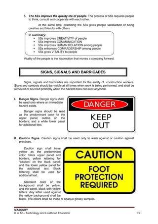 MASONRY
K to 12 – Technology and Livelihood Education 35
5. The 5Ss improve the quality life of people. The process of 5Ss requires people
to think, consult and cooperate with each other.
At the same time, practicing the 5Ss gives people satisfaction of being
creative and friendly with others
In summary:
 5Ss improves CREATIVITY of people
 5Ss improves COMMUNICATION
 5Ss improves HUMAN RELATION among people
 5Ss enhances COMRADERSHIP among people
 5Ss gives VITALITY to people
Vitality of the people is the locomotion that moves a company forward.
Signs, signals and barricades are important for the safety of construction workers.
Signs and symbols should be visible at all times when work is being performed, and shall be
removed or covered promptly when the hazard does not exist anymore.
I. Danger Signs. Danger signs shall
be used only where an immediate
hazard exists.
Danger signs should be read
as the predominant color for the
upper panel; outline on the
borders; and a white lower panel
for additional text.
II. Caution Signs. Caution signs shall be used only to warn against or caution against
practices.
Caution sign shall have
yellow as the predominant
color; black upper panel and
borders; yellow lettering for
“caution” on the black panel;
and the lower yellow panel for
the additional text. Black
lettering shall be used for
additional text.
Standard color of the
background shall be yellow;
and the panel, black with yellow
letters. Any letter used against
the yellow background shall be
black. The colors shall be those of opaque glossy samples.
SIGNS, SIGNALS AND BARRICADES
 