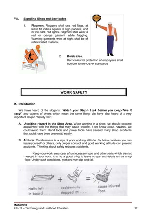 MASONRY
K to 12 – Technology and Livelihood Education 37
VIII. Signaling Sings and Barricades
1. Flagmen. Flaggers shall use red flags, at
least 18 inches square or sign paddles, and
in the dark, red lights. Flagmen shall wear a
red or orange garment while flagging.
Warning garments worn at night shall be of
reflectorized material.
2. Barricades.
Barricades for protection of employees shall
conform to the OSHA standards.
IX. Introduction
We have heard of the slogans: “Watch your Step!- Look before you Leap-Take it
easy!” and dozens of others which mean the same thing. We have also heard of a very
important slogan “Safety first”.
A. Avoiding Hazard in the Shop Area. When working in a shop, we should become
acquainted with the things that may cause trouble. If we know about hazards, we
could avoid them. Hand tools and power tools have caused many shop accidents
that could have been prevented easily.
B. Attitude. Carelessness is a sign of poor working attitude. By being careless you can
injure yourself or others, only proper conduct and good working attitude can prevent
accidents. Thinking about safety reduces accidents.
Keep your work area clear of unnecessary tools and other parts which are not
needed in your work. It is not a good thing to leave scraps and debris on the shop
floor. Under such conditions, workers may slip and fall.
WORK SAFETY
 