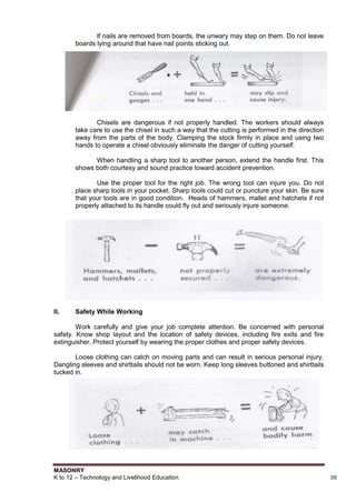 MASONRY
K to 12 – Technology and Livelihood Education 38
If nails are removed from boards, the unwary may step on them. Do not leave
boards lying around that have nail points sticking out.
Chisels are dangerous if not properly handled. The workers should always
take care to use the chisel in such a way that the cutting is performed in the direction
away from the parts of the body. Clamping the stock firmly in place and using two
hands to operate a chisel obviously eliminate the danger of cutting yourself.
When handling a sharp tool to another person, extend the handle first. This
shows both courtesy and sound practice toward accident prevention.
Use the proper tool for the right job. The wrong tool can injure you. Do not
place sharp tools in your pocket. Sharp tools could cut or puncture your skin. Be sure
that your tools are in good condition. Heads of hammers, mallet and hatchets if not
properly attached to its handle could fly out and seriously injure someone.
II. Safety While Working
Work carefully and give your job complete attention. Be concerned with personal
safety. Know shop layout and the location of safety devices, including fire exits and fire
extinguisher. Protect yourself by wearing the proper clothes and proper safety devices.
Loose clothing can catch on moving parts and can result in serious personal injury.
Dangling sleeves and shirttails should not be worn. Keep long sleeves buttoned and shirttails
tucked in.
 