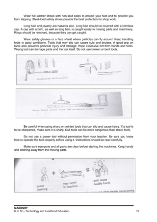 MASONRY
K to 12 – Technology and Livelihood Education 39
Wear full leather shoes with non-skid soles to protect your feet and to prevent you
from slipping. Steel-toed safety shoes provide the best protection for shop work.
Long hair and jewelry are hazards also. Long hair should be covered with a brimless
cap. A cap with a brim, as well as long hair, is caught easily in moving parts and machinery.
Rings should be removed, because they can get caught.
Wear safety glasses or a face shield where particles can fly around. Keep handling
tools in good conditions. Tools that may slip can cause cuts and bruises. A good grip on
tools also prevents personal injury and damage. Wipe excessive dirt from hands and tools.
Wrong tool can damage parts and the tool itself. Do not use broken or bent tools.
Be careful when using sharp or pointed tools that can slip and cause injury. If a tool is
to be sharpened, make sure it is sharp. Dull tools can be more dangerous than sharp tools.
Do not use a power tool without permission from your teacher. Be sure you know
how to operate the tool properly before using it. Instructions should be read carefully.
Make sure everyone and all parts are clear before starting the machines. Keep hands
and clothing away from the moving parts.
 