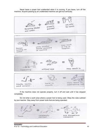 MASONRY
K to 12 – Technology and Livelihood Education 40
Never leave a power tool unattended when it is running. If you leave, turn off the
machine. Anyone passing by an unattended machine can get hurt seriously.
If the machine does not operate properly, turn it off and wait until it has stopped
completely.
Do not enter a work area where a power tool is being used. Obey the rules outlined
by your teacher. Stay away from power tools that are being operated.
 