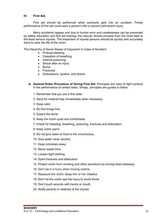 MASONRY
K to 12 – Technology and Livelihood Education 42
IV. First Aid.
First aid should be performed when someone gets into an accident. Timely
performance of first aid could save a person‟s life or prevent permanent injury.
Many accidents happen and due to human error and carelessness can be prevented
by safety education and first aid training; the rescuer should proceed from the most fatal to
the least serious injuries. The inspection of injured persons should be quickly and accurately
done to save the life of the victim.
The Hierarchy of Seven Bases of Inspection in Case of Accident:
 Profuse bleeding
 Cessation of breathing
 Internal poisoning
 Shock after an injury
 Burns
 Fractures
 Dislocations, sprains, and strains
A. General Rules /Procedure of Giving First Aid. Principles are rules of right conduct
in the performance of certain tasks. Simply, principles are guides to follow.
1. Remember that you are a first aider.
2. Send for medical help immediately when necessary.
3. Keep calm.
4. Do first things first.
5. Expect the worst
6. Keep the victim quiet and comfortable.
7. Check for bleeding, breathing, poisoning, fractures and dislocation.
8. Keep victim warm.
9. Do not give water or food to the unconscious.
10. Give water never alcohol.
11. Keep onlookers away.
12. Never waste time.
13. Loosen tight clothing.
14. Splint fractures and dislocation
15. Protect victim from vomiting and other secretions by turning head sideways.
16. Don‟t be in a hurry when moving victims.
17. Reassure the victim. Keep him or her cheerful.
18. Don‟t let the victim see the injury to avoid shock.
19. Don‟t touch wounds with hands or mouth.
20. Notify parents or relatives of the injured.
 