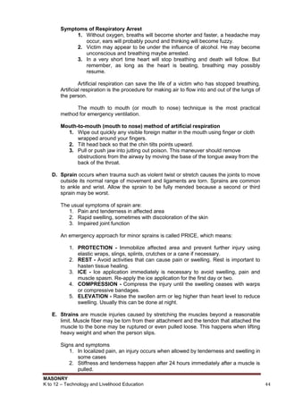 MASONRY
K to 12 – Technology and Livelihood Education 44
Symptoms of Respiratory Arrest
1. Without oxygen, breaths will become shorter and faster, a headache may
occur, ears will probably pound and thinking will become fuzzy.
2. Victim may appear to be under the influence of alcohol. He may become
unconscious and breathing maybe arrested.
3. In a very short time heart will stop breathing and death will follow. But
remember, as long as the heart is beating, breathing may possibly
resume.
Artificial respiration can save the life of a victim who has stopped breathing.
Artificial respiration is the procedure for making air to flow into and out of the lungs of
the person.
The mouth to mouth (or mouth to nose) technique is the most practical
method for emergency ventilation.
Mouth-to-mouth (mouth to nose) method of artificial respiration
1. Wipe out quickly any visible foreign matter in the mouth using finger or cloth
wrapped around your fingers.
2. Tilt head back so that the chin tilts points upward.
3. Pull or push jaw into jutting out poison. This maneuver should remove
obstructions from the airway by moving the base of the tongue away from the
back of the throat.
D. Sprain occurs when trauma such as violent twist or stretch causes the joints to move
outside its normal range of movement and ligaments are torn. Sprains are common
to ankle and wrist. Allow the sprain to be fully mended because a second or third
sprain may be worst.
The usual symptoms of sprain are:
1. Pain and tenderness in affected area
2. Rapid swelling, sometimes with discoloration of the skin
3. Impaired joint function
An emergency approach for minor sprains is called PRICE, which means:
1. PROTECTION - Immobilize affected area and prevent further injury using
elastic wraps, slings, splints, crutches or a cane if necessary.
2. REST - Avoid activities that can cause pain or swelling. Rest is important to
hasten tissue healing.
3. ICE - Ice application immediately is necessary to avoid swelling, pain and
muscle spasm. Re-apply the ice application for the first day or two.
4. COMPRESSION - Compress the injury until the swelling ceases with warps
or compressive bandages.
5. ELEVATION - Raise the swollen arm or leg higher than heart level to reduce
swelling. Usually this can be done at night.
E. Strains are muscle injuries caused by stretching the muscles beyond a reasonable
limit. Muscle fiber may be torn from their attachment and the tendon that attached the
muscle to the bone may be ruptured or even pulled loose. This happens when lifting
heavy weight and when the person slips.
Signs and symptoms
1. In localized pain, an injury occurs when allowed by tenderness and swelling in
some cases
2. Stiffness and tenderness happen after 24 hours immediately after a muscle is
pulled.
 
