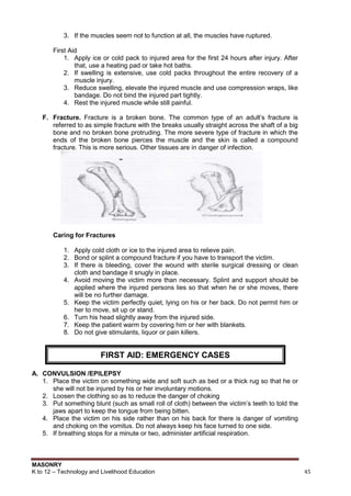 MASONRY
K to 12 – Technology and Livelihood Education 45
3. If the muscles seem not to function at all, the muscles have ruptured.
First Aid
1. Apply ice or cold pack to injured area for the first 24 hours after injury. After
that, use a heating pad or take hot baths.
2. If swelling is extensive, use cold packs throughout the entire recovery of a
muscle injury.
3. Reduce swelling, elevate the injured muscle and use compression wraps, like
bandage. Do not bind the injured part tightly.
4. Rest the injured muscle while still painful.
F. Fracture. Fracture is a broken bone. The common type of an adult‟s fracture is
referred to as simple fracture with the breaks usually straight across the shaft of a big
bone and no broken bone protruding. The more severe type of fracture in which the
ends of the broken bone pierces the muscle and the skin is called a compound
fracture. This is more serious. Other tissues are in danger of infection.
Caring for Fractures
1. Apply cold cloth or ice to the injured area to relieve pain.
2. Bond or splint a compound fracture if you have to transport the victim.
3. If there is bleeding, cover the wound with sterile surgical dressing or clean
cloth and bandage it snugly in place.
4. Avoid moving the victim more than necessary. Splint and support should be
applied where the injured persons lies so that when he or she moves, there
will be no further damage.
5. Keep the victim perfectly quiet, lying on his or her back. Do not permit him or
her to move, sit up or stand.
6. Turn his head slightly away from the injured side.
7. Keep the patient warm by covering him or her with blankets.
8. Do not give stimulants, liquor or pain killers.
A. CONVULSION /EPILEPSY
1. Place the victim on something wide and soft such as bed or a thick rug so that he or
she will not be injured by his or her involuntary motions.
2. Loosen the clothing so as to reduce the danger of choking
3. Put something blunt (such as small roll of cloth) between the victim‟s teeth to told the
jaws apart to keep the tongue from being bitten.
4. Place the victim on his side rather than on his back for there is danger of vomiting
and choking on the vomitus. Do not always keep his face turned to one side.
5. If breathing stops for a minute or two, administer artificial respiration.
FIRST AID: EMERGENCY CASES
 